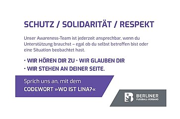 Ein Plakat mit einer klaren Botschaft zu Schutz, Solidarität und Respekt. In großen weißen Buchstaben auf dunklem Hintergrund stehen die Worte: „SCHUTZ / SOLIDARITÄT / RESPEKT“. Darunter folgt ein Text, der auf ein Awareness-Team hinweist, das jederzeit ansprechbar ist – sowohl für Betroffene als auch für Beobachtende kritischer Situationen. In der Mitte des Plakats steht in Großbuchstaben: „WIR HÖREN DIR ZU · WIR GLAUBEN DIR · WIR STEHEN AN DEINER SEITE.“ Weiter unten wird erklärt, dass man das Team mit dem Codewort „WO IST LINA?“ ansprechen kann. Am unteren Rand befindet sich das Logo oder der Name des Berliner Fußball-Verbands.