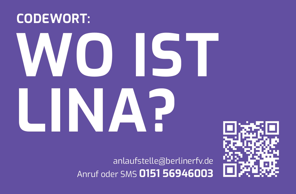 Das Bild hat einen lila Hintergrund mit weißer Schrift. Im oberen Bereich steht in großer Schrift das Codewort: „WO IST LINA?“. Darunter sind Kontaktmöglichkeiten angegeben:  E-Mail-Adresse: anlaufstelle@berlinerfv.de Telefonnummer für Anruf oder SMS: 0151 56946003 Rechts neben dem Text befindet sich ein QR-Code, der vermutlich zu weiteren Informationen oder einer Kontaktmöglichkeit führt.