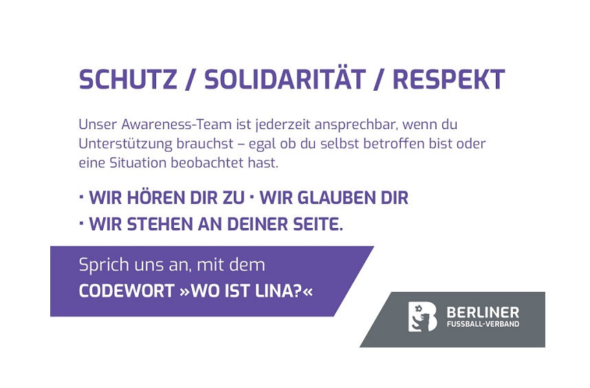 Ein Plakat mit einer klaren Botschaft zu Schutz, Solidarität und Respekt. In großen weißen Buchstaben auf dunklem Hintergrund stehen die Worte: „SCHUTZ / SOLIDARITÄT / RESPEKT“. Darunter folgt ein Text, der auf ein Awareness-Team hinweist, das jederzeit ansprechbar ist – sowohl für Betroffene als auch für Beobachtende kritischer Situationen. In der Mitte des Plakats steht in Großbuchstaben: „WIR HÖREN DIR ZU · WIR GLAUBEN DIR · WIR STEHEN AN DEINER SEITE.“ Weiter unten wird erklärt, dass man das Team mit dem Codewort „WO IST LINA?“ ansprechen kann. Am unteren Rand befindet sich das Logo oder der Name des Berliner Fußball-Verbands.